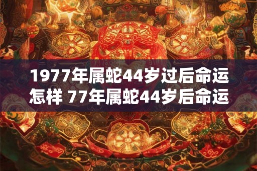 1977年属蛇44岁过后命运怎样 77年属蛇44岁后命运和婚姻如何