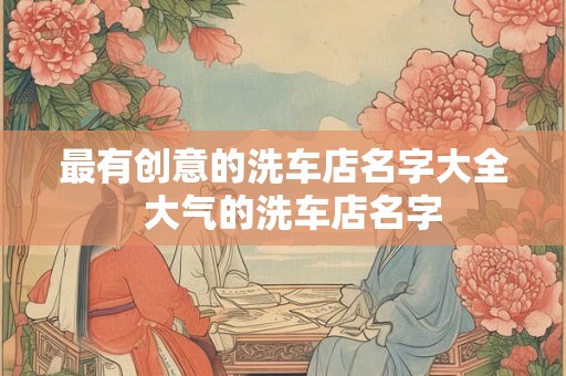 最有创意的洗车店名字大全 大气的洗车店名字 最有创意的洗车店名字大全 大气的洗车店名字
