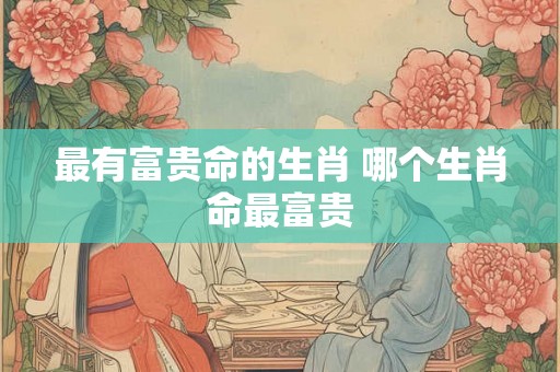 最有富贵命的生肖 哪个生肖命最富贵
