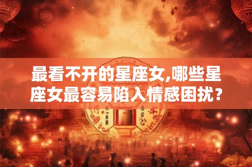 最看不开的星座女,哪些星座女最容易陷入情感困扰？