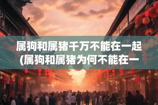 属狗和属猪千万不能在一起(属狗和属猪为何不能在一起配对？)