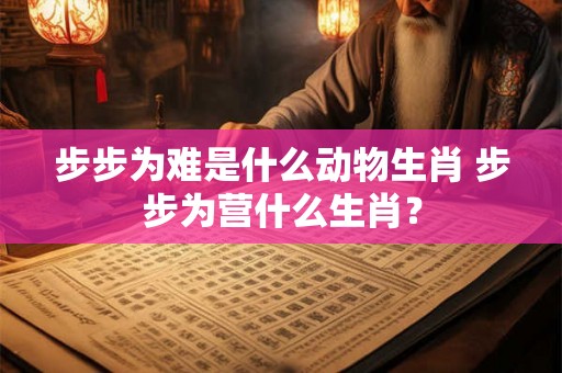 步步为难是什么动物生肖 步步为营什么生肖? 步步为难是什么动物生肖 步步为营什么生肖?