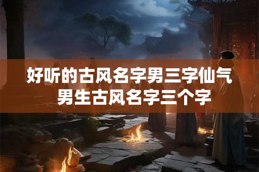 好听的古风名字男三字仙气  男生古风名字三个字