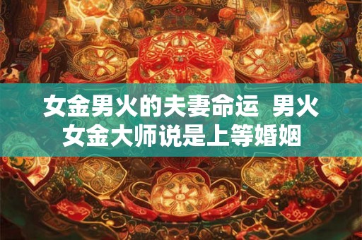 女金男火的夫妻命运 男火女金大师说是上等婚姻 女金男火的夫妻命运 男火女金大师说是上等婚姻