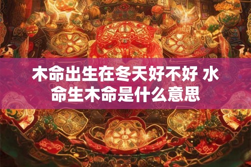 木命出生在冬天好不好 水命生木命是什么意思 木命出生在冬天好不好 水命生木命是什么意思
