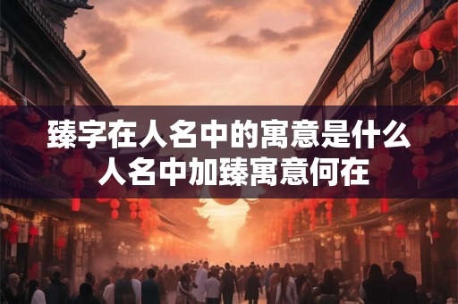 臻字在人名中的寓意是什么 人名中加臻寓意何在 臻字在人名中的寓意是什么 人名中加臻寓意何在