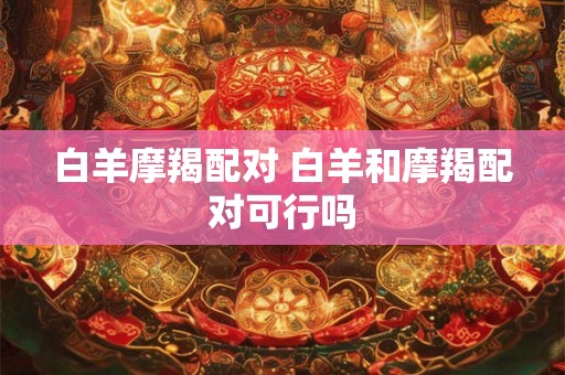 白羊摩羯配对 白羊和摩羯配对可行吗
