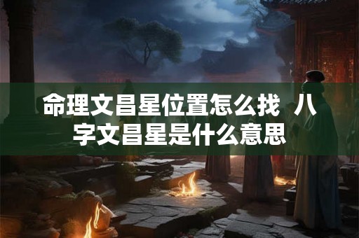 命理文昌星位置怎么找 八字文昌星是什么意思 命理文昌星位置怎么找 八字文昌星是什么意思