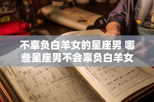 不辜负白羊女的星座男 哪些星座男不会辜负白羊女