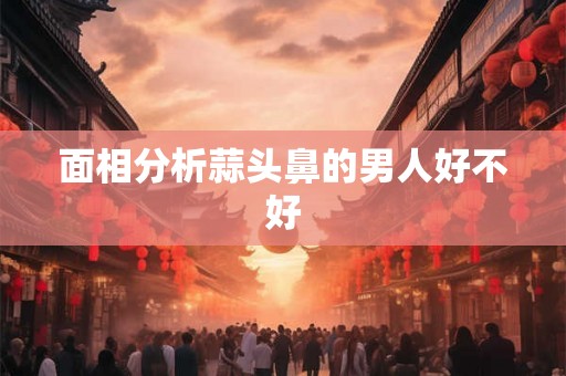 面相分析蒜头鼻的男人好不好