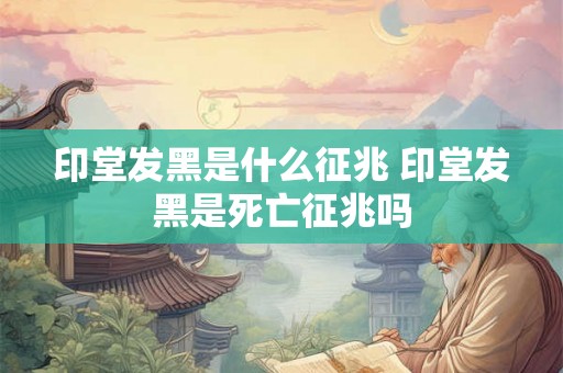 印堂发黑是什么征兆 印堂发黑是死亡征兆吗