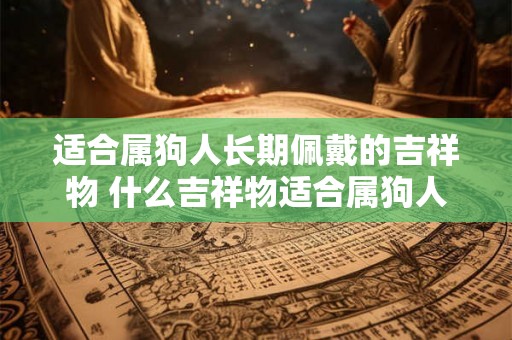 适合属狗人长期佩戴的吉祥物 什么吉祥物适合属狗人长期佩戴 适合属狗人长期佩戴的吉祥物 什么吉祥物适合属狗人长期佩戴