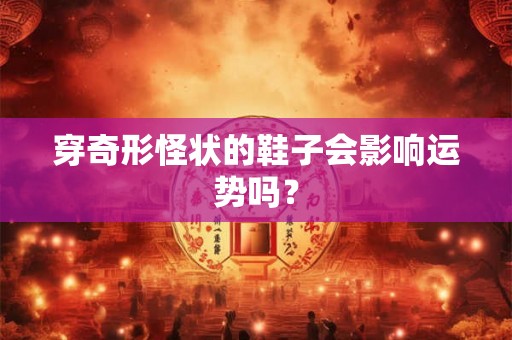 穿奇形怪状的鞋子会影响运势吗? 穿奇形怪状的鞋子会影响运势吗?
