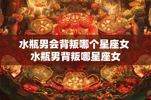 水瓶男会背叛哪个星座女 水瓶男背叛哪星座女