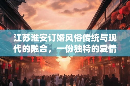 江苏淮安订婚风俗传统与现代的融合,一份独特的爱情见证 江苏淮安订婚风俗传统与现代的融合,一份独特的爱情见证