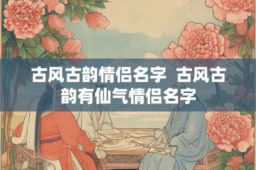 古风古韵情侣名字  古风古韵有仙气情侣名字