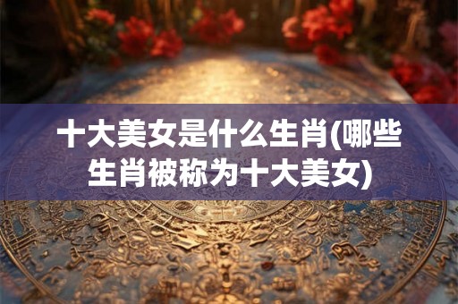 十大美女是什么生肖(哪些生肖被称为十大美女)