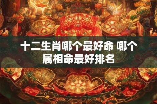 十二生肖哪个最好命 哪个属相命最好排名 十二生肖哪个最好命 哪个属相命最好排名