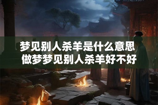 梦见别人杀羊是什么意思 做梦梦见别人杀羊好不好