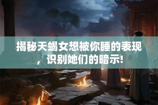 揭秘天蝎女想被你睡的表现,识别她们的暗示! 揭秘天蝎女想被你睡的表现,识别她们的暗示!