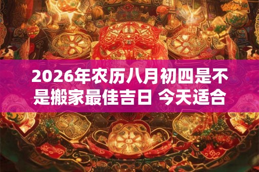 2026年农历八月初四是不是搬家最佳吉日 今天适合搬新家吗 2026年农历八月初四是不是搬家最佳吉日 今天适合搬新家吗
