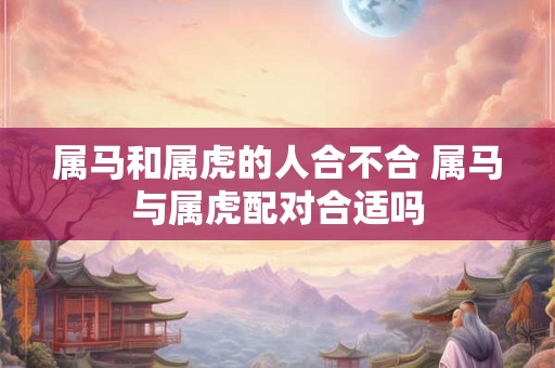 属马和属虎的人合不合 属马与属虎配对合适吗