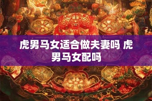 虎男马女适合做夫妻吗 虎男马女配吗 虎男马女适合做夫妻吗 虎男马女配吗