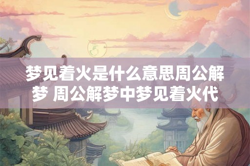 梦见着火是什么意思周公解梦 周公解梦中梦见着火代表什么含义 梦见着火是什么意思周公解梦 周公解梦中梦见着火代表什么含义
