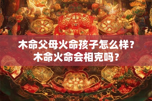 木命父母火命孩子怎么样？木命火命会相克吗？