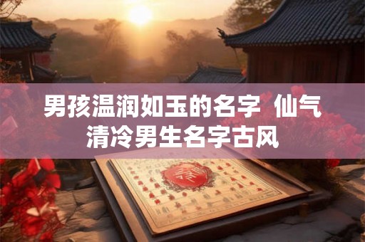 男孩温润如玉的名字 仙气清冷男生名字古风 男孩温润如玉的名字 仙气清冷男生名字古风