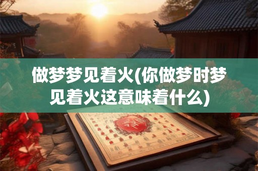 做梦梦见着火(你做梦时梦见着火这意味着什么)