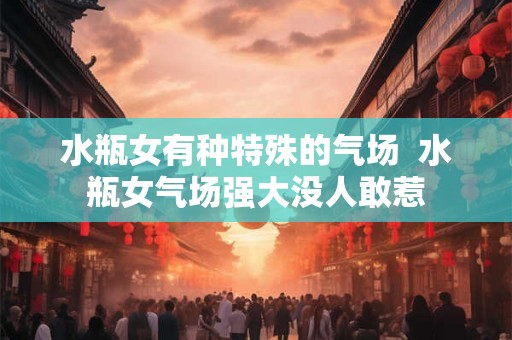 水瓶女有种特殊的气场 水瓶女气场强大没人敢惹 水瓶女有种特殊的气场 水瓶女气场强大没人敢惹