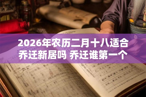2026年农历二月十八适合乔迁新居吗 乔迁谁第一个进门 2026年农历二月十八适合乔迁新居吗 乔迁谁第一个进门