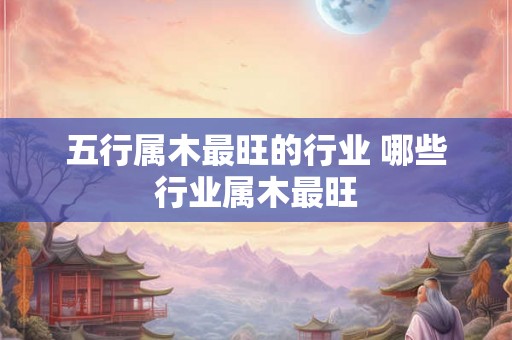 五行属木最旺的行业 哪些行业属木最旺