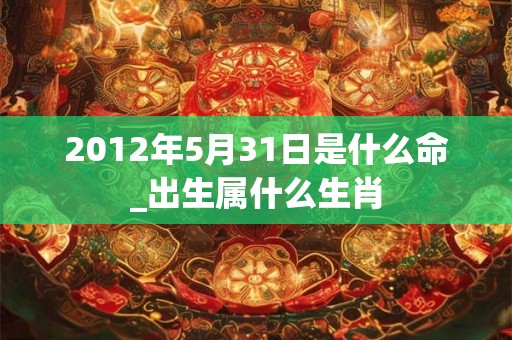 2012年5月31日是什么命_出生属什么生肖