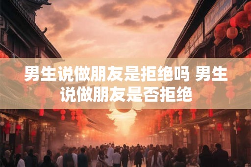男生说做朋友是拒绝吗 男生说做朋友是否拒绝