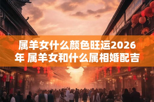 属羊女什么颜色旺运2026年 属羊女和什么属相婚配吉利