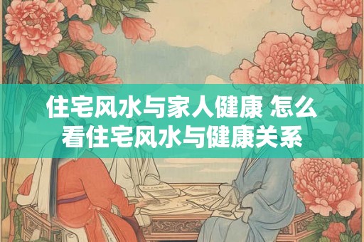 住宅风水与家人健康 怎么看住宅风水与健康关系