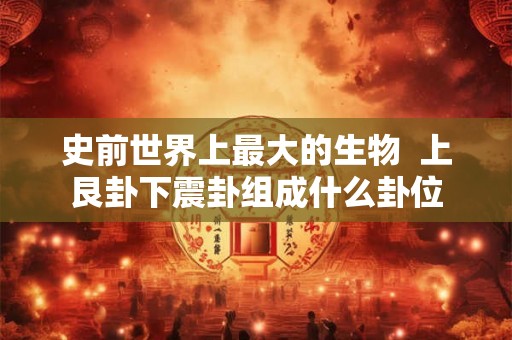 史前世界上最大的生物  上艮卦下震卦组成什么卦位