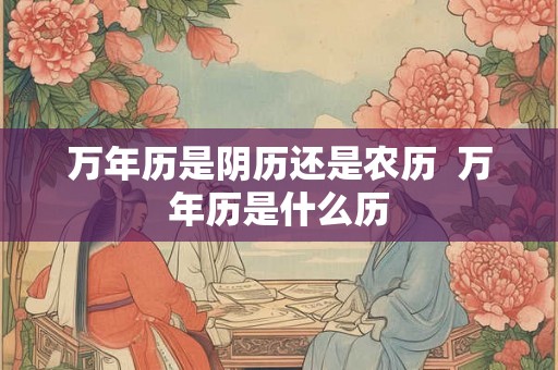 万年历是阴历还是农历  万年历是什么历