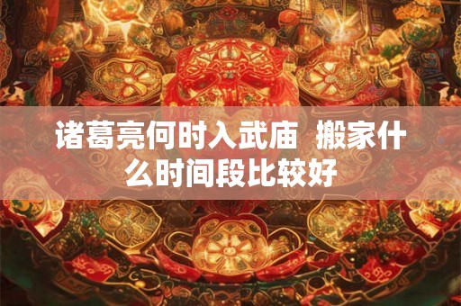 诸葛亮何时入武庙  搬家什么时间段比较好