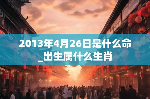 2013年4月26日是什么命_出生属什么生肖