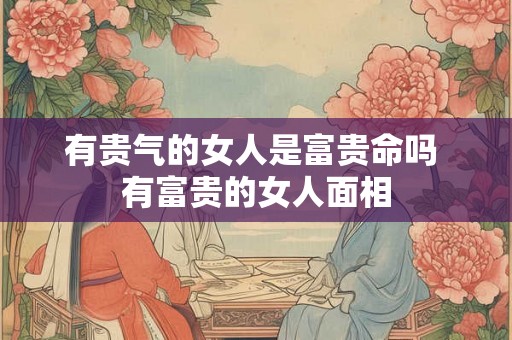 有贵气的女人是富贵命吗 有富贵的女人面相