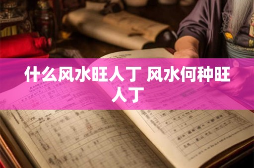 什么风水旺人丁 风水何种旺人丁 什么风水旺人丁 风水何种旺人丁