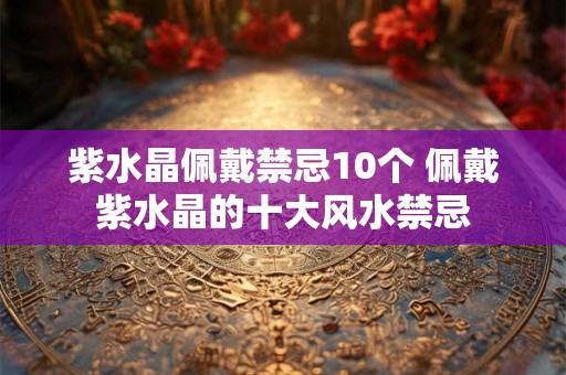 紫水晶佩戴禁忌10个 佩戴紫水晶的十大风水禁忌 紫水晶佩戴禁忌10个 佩戴紫水晶的十大风水禁忌