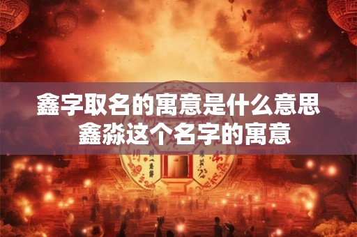 鑫字取名的寓意是什么意思  鑫淼这个名字的寓意