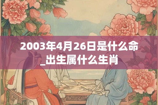 2003年4月26日是什么命_出生属什么生肖