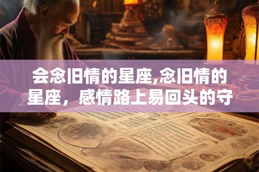 会念旧情的星座,念旧情的星座，感情路上易回头的守候者
