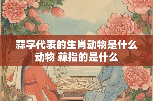 蒜字代表的生肖动物是什么动物 蒜指的是什么