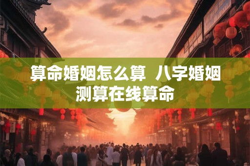算命婚姻怎么算 八字婚姻测算在线算命 算命婚姻怎么算 八字婚姻测算在线算命